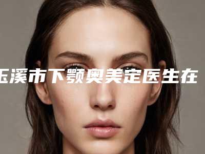 玉溪市下颚奥美定医生在榜清单私立医美口碑擅长不同-玉溪市下颚奥美定整形医生