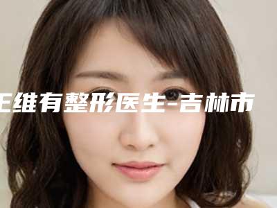 王维有整形医生-吉林市第三人民医院美容整形外科王维有医师技术流派凭实力上榜