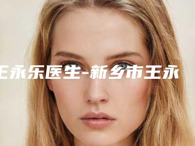 王永乐医生-新乡市王永乐整形专家口碑价格整理发布~