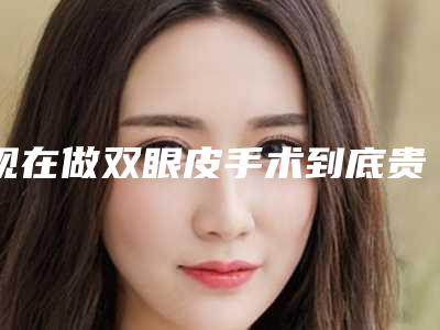 现在做双眼皮手术到底贵不贵（双眼皮手术越贵越好吗）