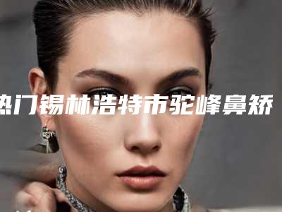 热门锡林浩特市驼峰鼻矫正术口碑榜前五-前八整形医院大美推荐