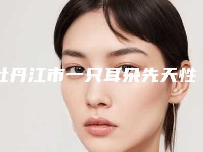 牡丹江市一只耳朵先天性畸形医生上榜名单前十佳甄选-牡丹江市一只耳朵先天性畸形医生