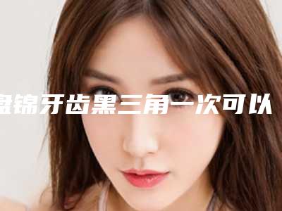 盘锦牙齿黑三角一次可以管多久