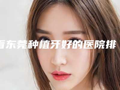 看东莞种植牙好的医院排行,这十家上榜种植牙技术挺牛价格合理
