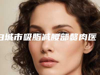 白城市吸脂减腰部赘肉医生上榜名单人气_口碑_设备等PK-董雪琪医生技术点评_资料一览