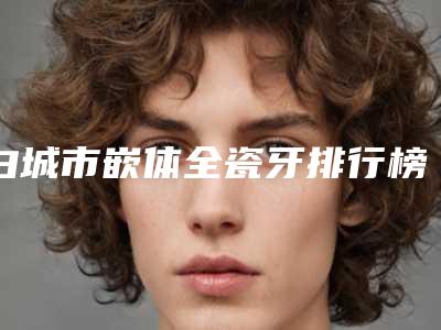 白城市嵌体全瓷牙排行榜前十强收录名单一览-白城市嵌体全瓷牙口腔医生