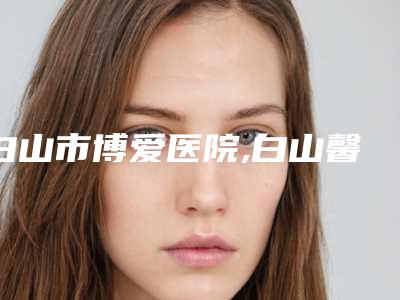 白山市博爱医院,白山馨鑫医疗美容整形门诊你比较中意哪一家