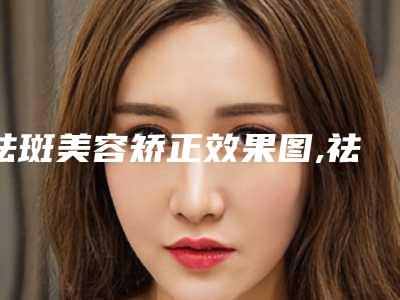 祛斑美容矫正效果图,祛斑美容才会达到较好效果