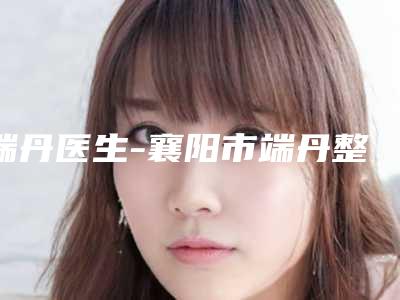 端丹医生-襄阳市端丹整形专家大众力荐口碑极好