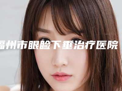 福州市眼睑下垂治疗医院排名榜前十意想不到-福州市眼睑下垂治疗整形医院