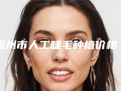 福州市人工睫毛种植价格(费用)清单全新真实内部(人工睫毛种植均价为：11156元)