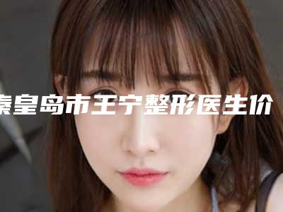 秦皇岛市王宁整形医生价目表人气专家热门项目推荐