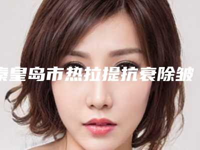 秦皇岛市热拉提抗衰除皱医生排名医生前五个求美者热心推荐值得信赖-秦皇岛市晋孝敏整形医生选他更靠谱