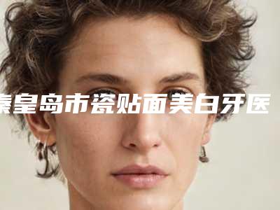 秦皇岛市瓷贴面美白牙医院排行top10发布（秦皇岛市瓷贴面美白牙口腔医院口碑推荐人气高）