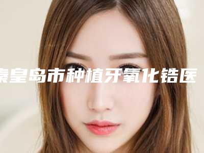 秦皇岛市种植牙氧化锆医生排行榜解锁榜前三-秦皇岛市全芝勳口腔医生