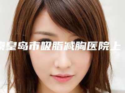 秦皇岛市吸脂减胸医院上榜名单技术对比（秦皇岛沛森美容整形外科门诊部均有公立整形医生上榜）