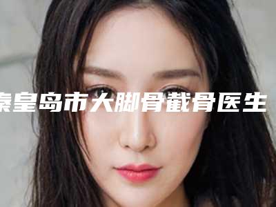 秦皇岛市大脚骨截骨医生上榜清单前十位哪个效果好-晋孝敏医生实力口碑重点介绍