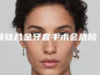 纯钛合金牙套手术会危险吗-纯钛合金牙套会有什么风险吗