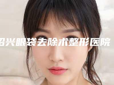 绍兴眼袋去除术整形医院排名前三、前九名单,浙江绍兴上虞人民医院整形科对比一下就明白