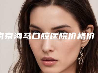 南京海马口腔医院价格价位表新版-附正畸牙合垫案例