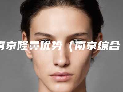南京隆鼻优势(南京综合性隆鼻)