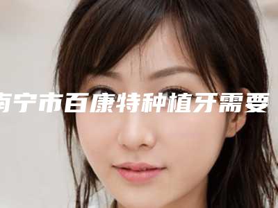南宁市百康特种植牙需要多少钱-南宁市百康特种植牙医院排行前十位名气大