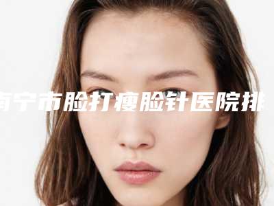 南宁市脸打瘦脸针医院排名前十强大合集-排名靠前南宁市整形医院