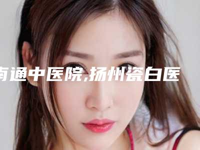 南通中医院,扬州瓷白医疗美容诊所你比较喜欢哪一家