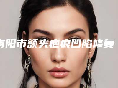 南阳市额头疤痕凹陷修复价位表首先曝光-南阳市额头疤痕凹陷修复一般价格大概要多少