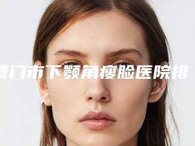 厦门市下颚角瘦脸医院排行top10公立私立全在这里(厦门市下颚角瘦脸整形医院)
