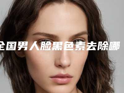 全国男人脸黑色素去除哪个医生最好：男人脸黑色素去除医生前50强哪家有名气