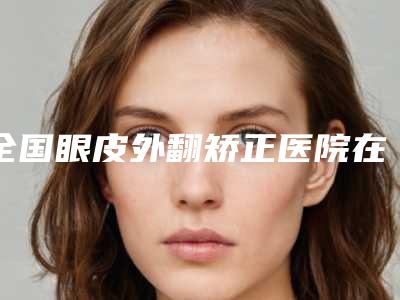 全国眼皮外翻矫正医院在榜名单二十强占领头条-价格透明公开