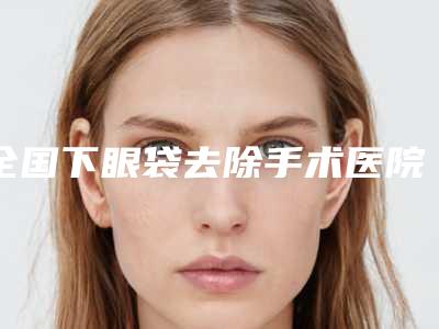 全国下眼袋去除手术医院排行top20强出炉-口碑技术不分伯仲