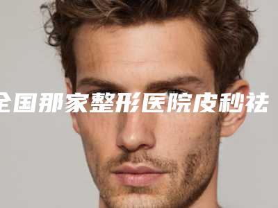 全国那家整形医院皮秒祛痘祛斑好:皮秒祛痘祛斑医院强榜前50名最新发布