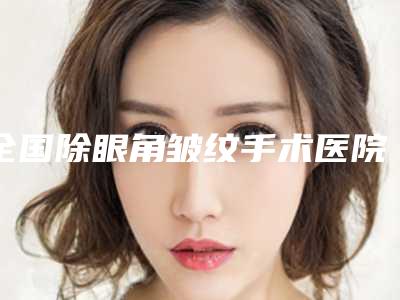 全国除眼角皱纹手术医院哪家强：除眼角皱纹手术医院top50精选发布
