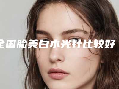 全国脸美白水光针比较好的医院：脸美白水光针医院前50口碑曝光