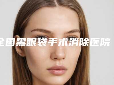 全国黑眼袋手术消除医院排名榜前20强全面汇总-谁领衔榜首