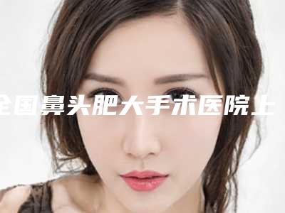 全国鼻头肥大手术医院上榜名单前二十位评选公布-均有公立整形医生上榜