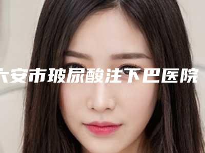 六安市玻尿酸注下巴医院上榜清单十强热评名单展示（六安市玻尿酸注下巴整形医院）