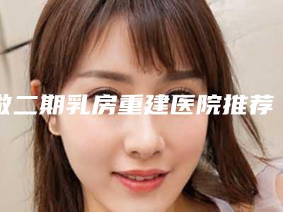做二期乳房重建医院推荐：二期乳房重建医院前30名合集发布