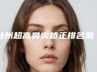 台州超高鼻尖矫正排名前十盘点-台州超高鼻尖矫正整形医院