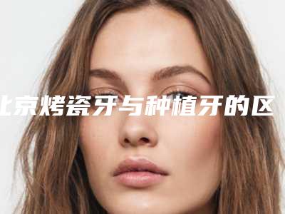 北京烤瓷牙与种植牙的区别