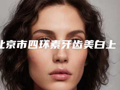 北京市四环素牙齿美白上榜清单前十佳揭晓了-北京市四环素牙齿美白口腔医生