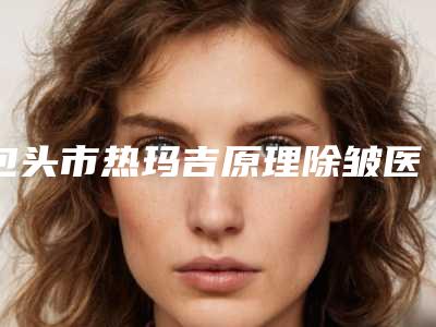 包头市热玛吉原理除皱医生综合实力排名榜汇集-刘永涛医生实力口碑不差