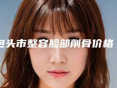 包头市整容脸部削骨价格表(费用)全新大曝光(近6个月均价为：13042元)