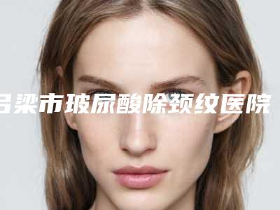 吕梁市玻尿酸除颈纹医院在榜名单哪里靠谱-吕梁丽都医疗美容门诊部口碑靠谱