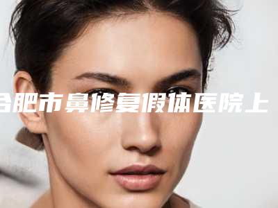 合肥市鼻修复假体医院上榜名单top10强强强比拼(安医美容科医生力推)