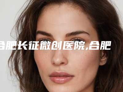 合肥长征微创医院,合肥怡君医疗整形美容诊所实力战PK开始对抗一战高下