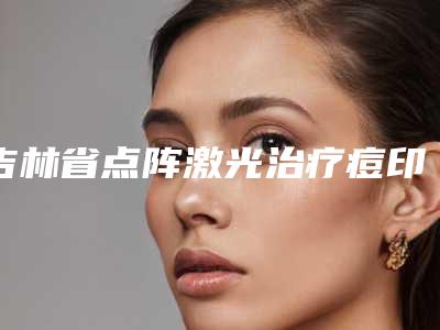 吉林省点阵激光治疗痘印痘坑医院排名汇合盘点-吉林省点阵激光治疗痘印痘坑整形医院