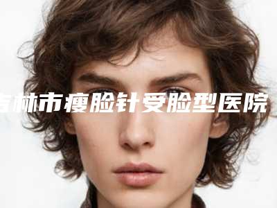 吉林市瘦脸针受脸型医院排名榜前十最新版本公布（吉林市瘦脸针受脸型整形医院）